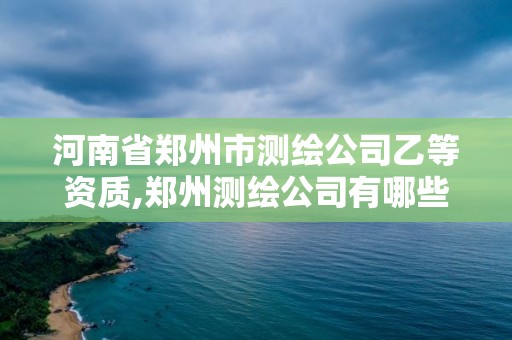 河南省郑州市测绘公司乙等资质,郑州测绘公司有哪些是正规的