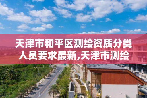 天津市和平区测绘资质分类人员要求最新,天津市测绘有限公司