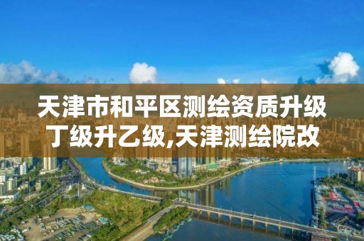 天津市和平区测绘资质升级丁级升乙级,天津测绘院改革方案