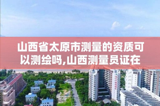 山西省太原市测量的资质可以测绘吗,山西测量员证在哪报名