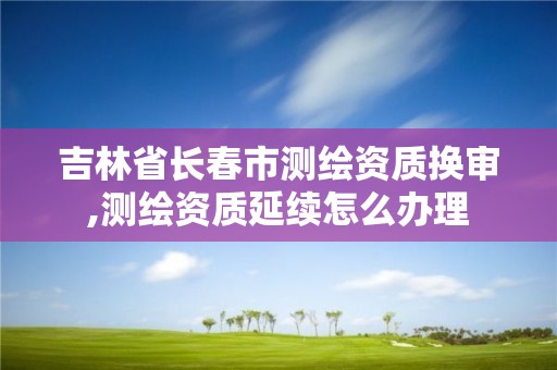 吉林省长春市测绘资质换审,测绘资质延续怎么办理