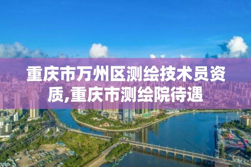 重庆市万州区测绘技术员资质,重庆市测绘院待遇