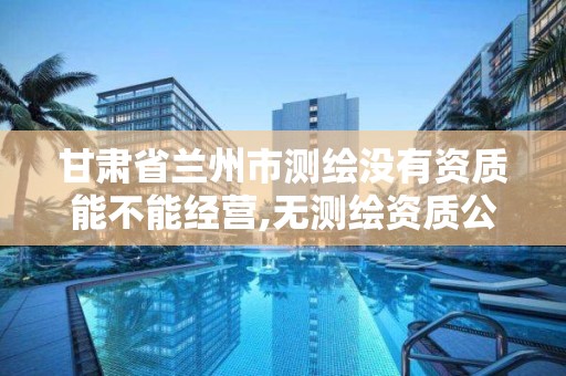 甘肃省兰州市测绘没有资质能不能经营,无测绘资质公司进行测绘的后果。