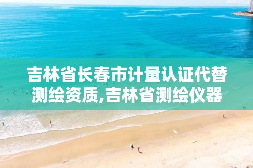 吉林省长春市计量认证代替测绘资质,吉林省测绘仪器计量检定站电话