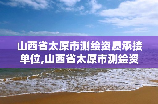 山西省太原市测绘资质承接单位,山西省太原市测绘资质承接单位有哪些