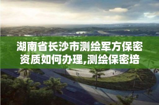 湖南省长沙市测绘军方保密资质如何办理,测绘保密培训考试题及答案