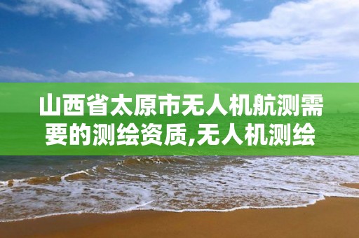 山西省太原市无人机航测需要的测绘资质,无人机测绘 取得职业资格证条件。