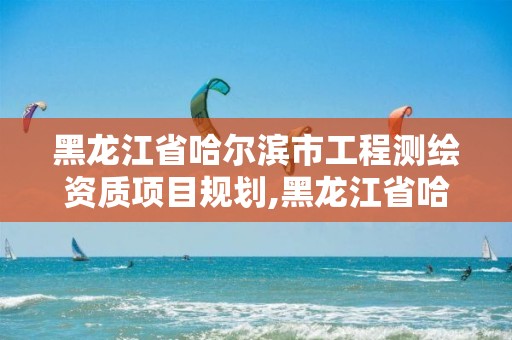 黑龙江省哈尔滨市工程测绘资质项目规划,黑龙江省哈尔滨市测绘局