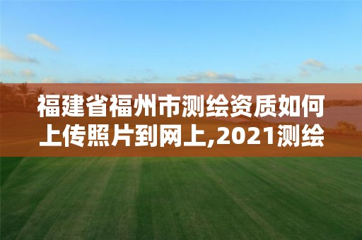 福建省福州市测绘资质如何上传照片到网上,2021测绘资质延期公告福建省