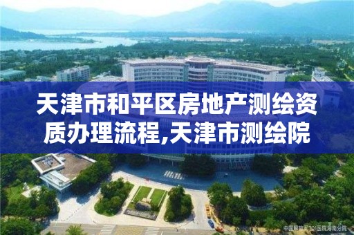 天津市和平区房地产测绘资质办理流程,天津市测绘院有限公司资质。