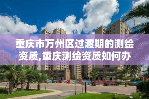 重庆市万州区过渡期的测绘资质,重庆测绘资质如何办理