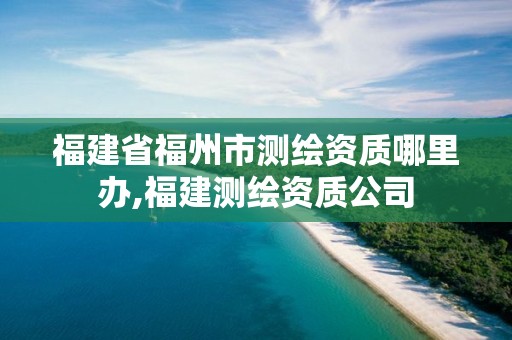 福建省福州市测绘资质哪里办,福建测绘资质公司