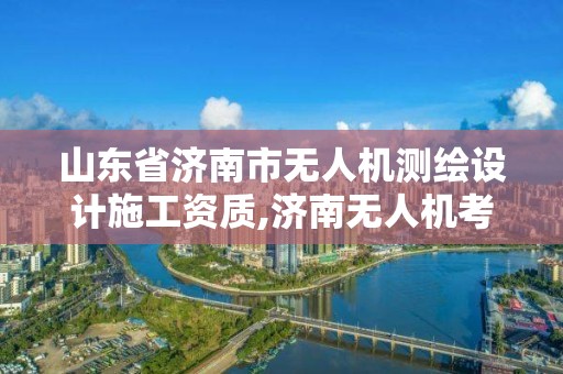 山东省济南市无人机测绘设计施工资质,济南无人机考试