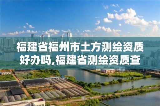 福建省福州市土方测绘资质好办吗,福建省测绘资质查询。