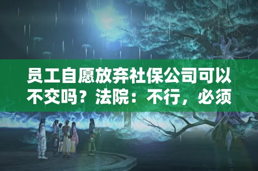 员工自愿放弃社保公司可以不交吗？法院：不行，必须交！