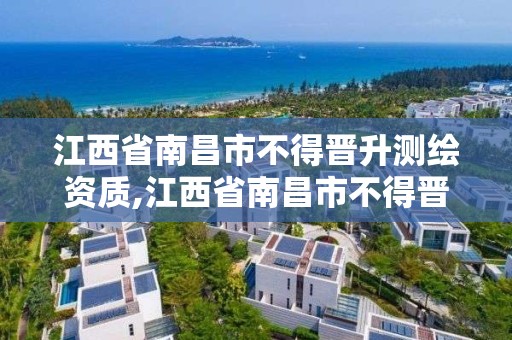 江西省南昌市不得晋升测绘资质,江西省南昌市不得晋升测绘资质的企业