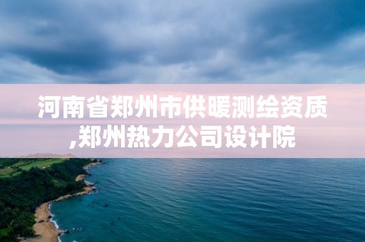 河南省郑州市供暖测绘资质,郑州热力公司设计院