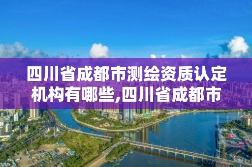 四川省成都市测绘资质认定机构有哪些,四川省成都市测绘资质认定机构有哪些部门。