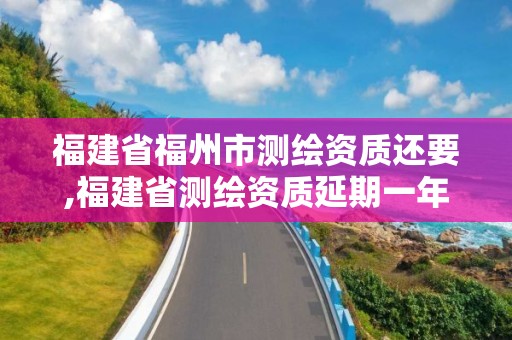 福建省福州市测绘资质还要,福建省测绘资质延期一年