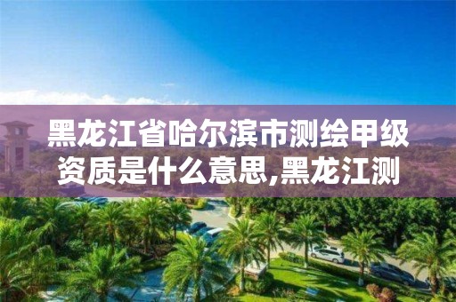 黑龙江省哈尔滨市测绘甲级资质是什么意思,黑龙江测绘公司乙级资质。