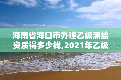 海南省海口市办理乙级测绘资质得多少钱,2021年乙级测绘资质申报材料。