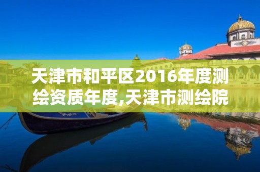 天津市和平区2016年度测绘资质年度,天津市测绘院电话。