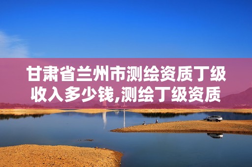 甘肃省兰州市测绘资质丁级收入多少钱,测绘丁级资质要求。