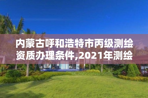 内蒙古呼和浩特市丙级测绘资质办理条件,2021年测绘资质丙级申报条件