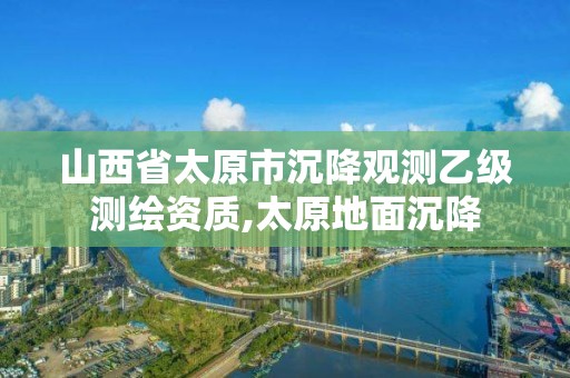 山西省太原市沉降观测乙级测绘资质,太原地面沉降