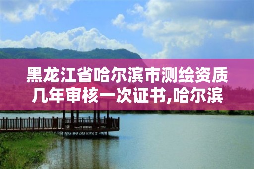 黑龙江省哈尔滨市测绘资质几年审核一次证书,哈尔滨测绘公司有哪些