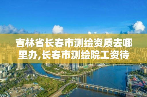 吉林省长春市测绘资质去哪里办,长春市测绘院工资待遇