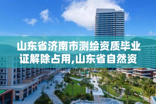 山东省济南市测绘资质毕业证解除占用,山东省自然资源厅关于延长测绘资质证书有效期的公告。