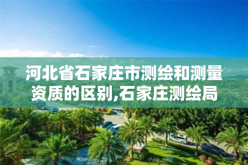 河北省石家庄市测绘和测量资质的区别,石家庄测绘局工资怎么样