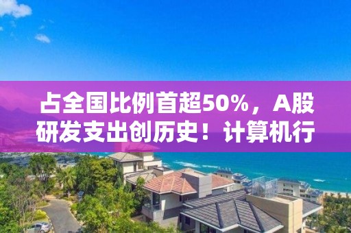 占全国比例首超50%，A股研发支出创历史！计算机行业最舍得投入，34家公司拿出超一半营收搞研发