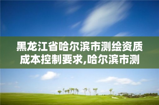 黑龙江省哈尔滨市测绘资质成本控制要求,哈尔滨市测绘院