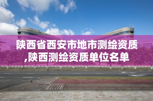 陕西省西安市地市测绘资质,陕西测绘资质单位名单