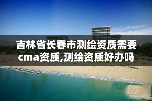 吉林省长春市测绘资质需要cma资质,测绘资质好办吗