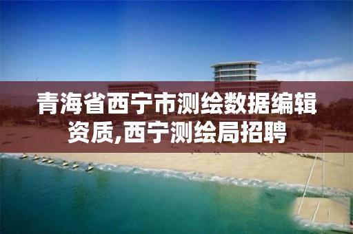 青海省西宁市测绘数据编辑资质,西宁测绘局招聘