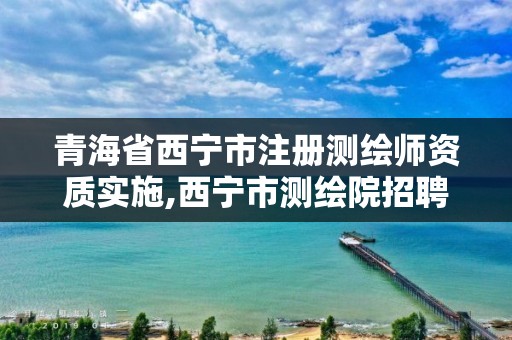 青海省西宁市注册测绘师资质实施,西宁市测绘院招聘公示