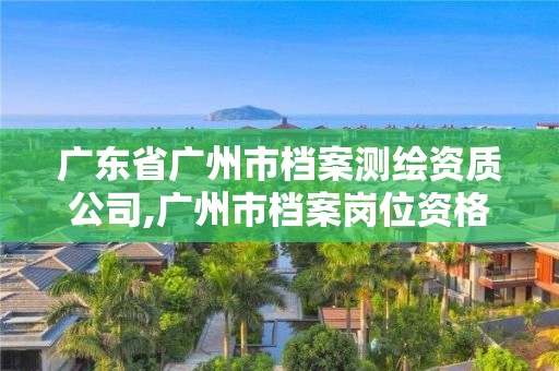 广东省广州市档案测绘资质公司,广州市档案岗位资格培训考试