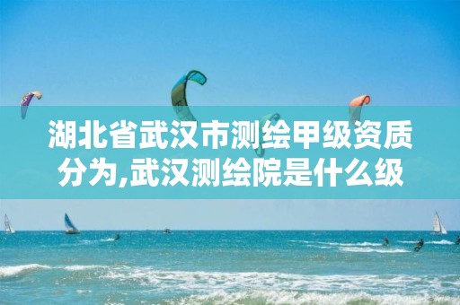 湖北省武汉市测绘甲级资质分为,武汉测绘院是什么级别