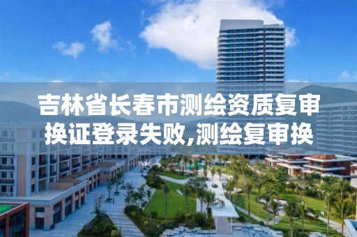 吉林省长春市测绘资质复审换证登录失败,测绘复审换证三大体系材料