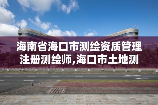 海南省海口市测绘资质管理注册测绘师,海口市土地测绘院招聘