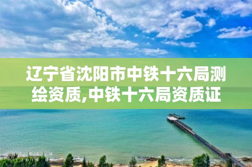 辽宁省沈阳市中铁十六局测绘资质,中铁十六局资质证书