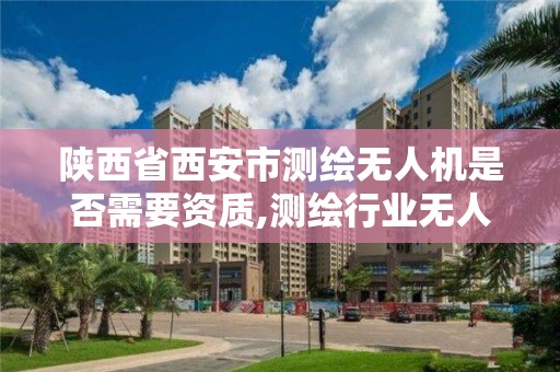 陕西省西安市测绘无人机是否需要资质,测绘行业无人机。