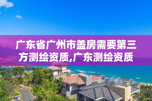 广东省广州市盖房需要第三方测绘资质,广东测绘资质标准