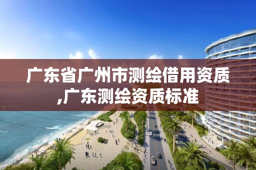 广东省广州市测绘借用资质,广东测绘资质标准