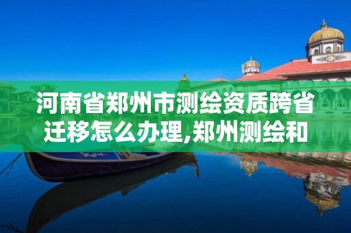 河南省郑州市测绘资质跨省迁移怎么办理,郑州测绘和河南测绘。