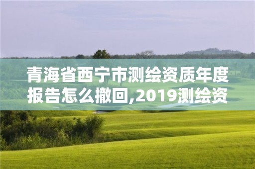 青海省西宁市测绘资质年度报告怎么撤回,2019测绘资质年审政策。