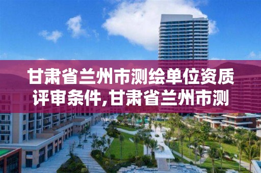 甘肃省兰州市测绘单位资质评审条件,甘肃省兰州市测绘单位资质评审条件是什么